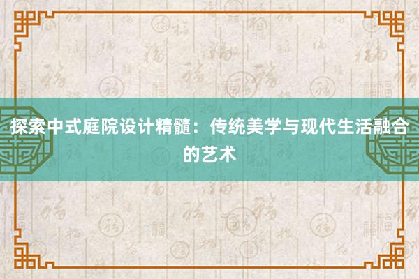 探索中式庭院设计精髓：传统美学与现代生活融合的艺术